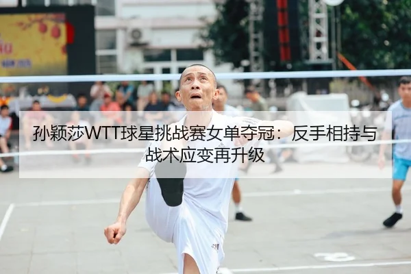 孙颖莎WTT球星挑战赛女单夺冠：反手相持与战术应变再升级