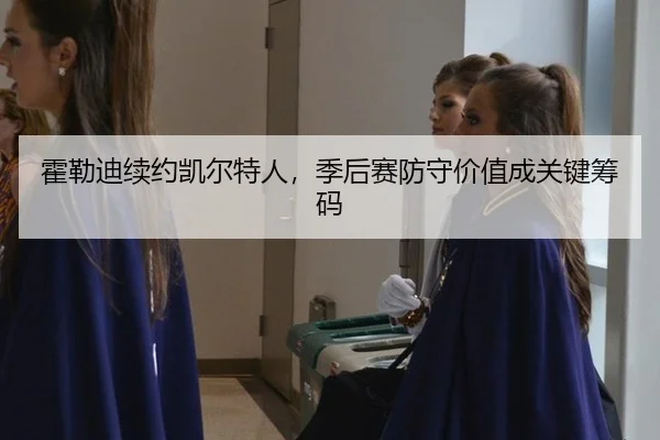霍勒迪续约凯尔特人，季后赛防守价值成关键筹码