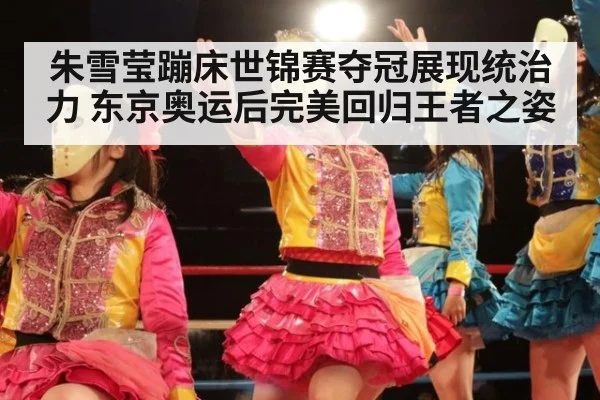 朱雪莹蹦床世锦赛夺冠展现统治力 东京奥运后完美回归王者之姿