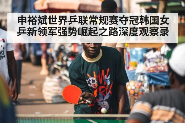 申裕斌世界乒联常规赛夺冠韩国女乒新领军强势崛起之路深度观察录